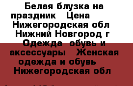 Белая блузка на праздник › Цена ­ 300 - Нижегородская обл., Нижний Новгород г. Одежда, обувь и аксессуары » Женская одежда и обувь   . Нижегородская обл.